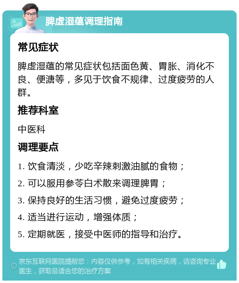 脾虚湿蕴调理指南 常见症状 脾虚湿蕴的常见症状包括面色黄、胃胀、消化不良、便溏等，多见于饮食不规律、过度疲劳的人群。 推荐科室 中医科 调理要点 1. 饮食清淡，少吃辛辣刺激油腻的食物； 2. 可以服用参苓白术散来调理脾胃； 3. 保持良好的生活习惯，避免过度疲劳； 4. 适当进行运动，增强体质； 5. 定期就医，接受中医师的指导和治疗。