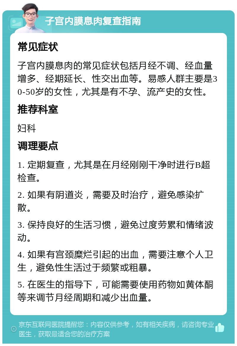 子宫内膜息肉复查指南 常见症状 子宫内膜息肉的常见症状包括月经不调、经血量增多、经期延长、性交出血等。易感人群主要是30-50岁的女性，尤其是有不孕、流产史的女性。 推荐科室 妇科 调理要点 1. 定期复查，尤其是在月经刚刚干净时进行B超检查。 2. 如果有阴道炎，需要及时治疗，避免感染扩散。 3. 保持良好的生活习惯，避免过度劳累和情绪波动。 4. 如果有宫颈糜烂引起的出血，需要注意个人卫生，避免性生活过于频繁或粗暴。 5. 在医生的指导下，可能需要使用药物如黄体酮等来调节月经周期和减少出血量。