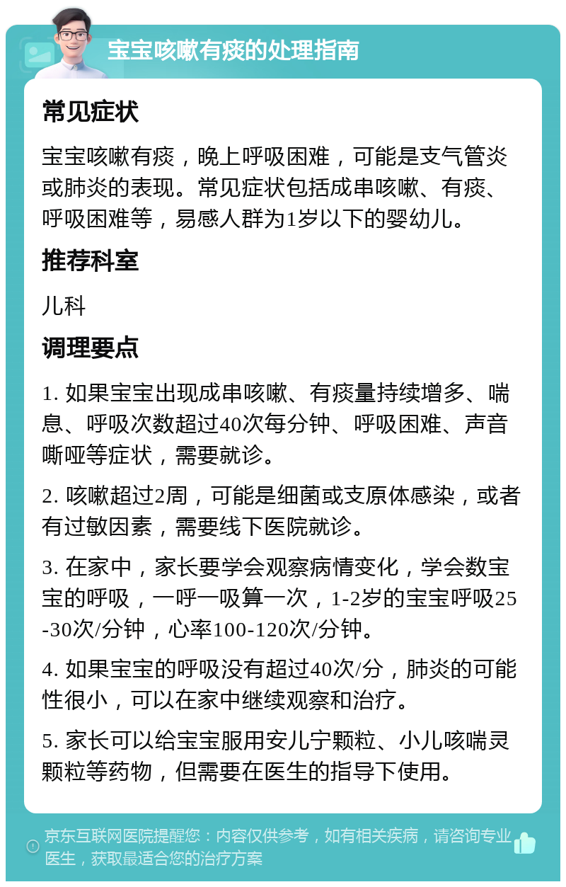 宝宝咳嗽有痰的处理指南 常见症状 宝宝咳嗽有痰，晚上呼吸困难，可能是支气管炎或肺炎的表现。常见症状包括成串咳嗽、有痰、呼吸困难等，易感人群为1岁以下的婴幼儿。 推荐科室 儿科 调理要点 1. 如果宝宝出现成串咳嗽、有痰量持续增多、喘息、呼吸次数超过40次每分钟、呼吸困难、声音嘶哑等症状，需要就诊。 2. 咳嗽超过2周，可能是细菌或支原体感染，或者有过敏因素，需要线下医院就诊。 3. 在家中，家长要学会观察病情变化，学会数宝宝的呼吸，一呼一吸算一次，1-2岁的宝宝呼吸25-30次/分钟，心率100-120次/分钟。 4. 如果宝宝的呼吸没有超过40次/分，肺炎的可能性很小，可以在家中继续观察和治疗。 5. 家长可以给宝宝服用安儿宁颗粒、小儿咳喘灵颗粒等药物，但需要在医生的指导下使用。