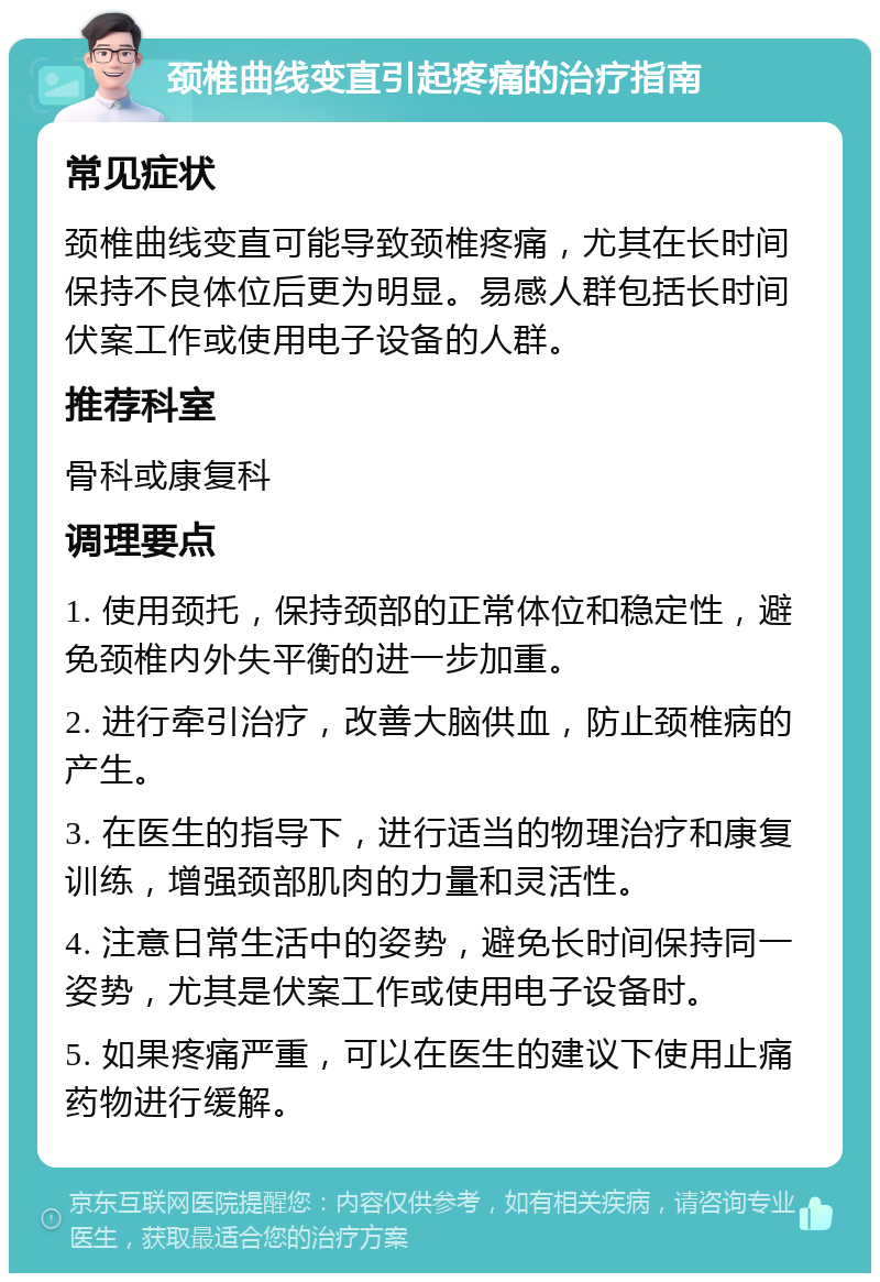 颈椎曲线变直引起疼痛的治疗指南 常见症状 颈椎曲线变直可能导致颈椎疼痛，尤其在长时间保持不良体位后更为明显。易感人群包括长时间伏案工作或使用电子设备的人群。 推荐科室 骨科或康复科 调理要点 1. 使用颈托，保持颈部的正常体位和稳定性，避免颈椎内外失平衡的进一步加重。 2. 进行牵引治疗，改善大脑供血，防止颈椎病的产生。 3. 在医生的指导下，进行适当的物理治疗和康复训练，增强颈部肌肉的力量和灵活性。 4. 注意日常生活中的姿势，避免长时间保持同一姿势，尤其是伏案工作或使用电子设备时。 5. 如果疼痛严重，可以在医生的建议下使用止痛药物进行缓解。