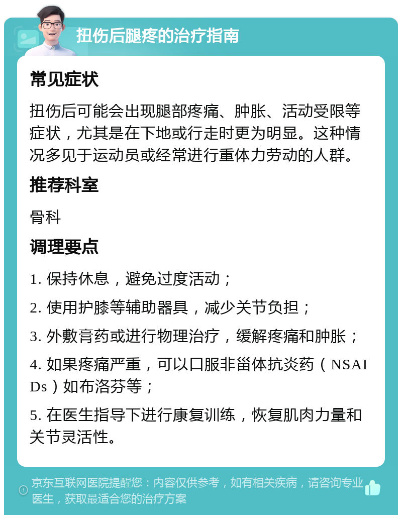 扭伤后腿疼的治疗指南 常见症状 扭伤后可能会出现腿部疼痛、肿胀、活动受限等症状，尤其是在下地或行走时更为明显。这种情况多见于运动员或经常进行重体力劳动的人群。 推荐科室 骨科 调理要点 1. 保持休息，避免过度活动； 2. 使用护膝等辅助器具，减少关节负担； 3. 外敷膏药或进行物理治疗，缓解疼痛和肿胀； 4. 如果疼痛严重，可以口服非甾体抗炎药（NSAIDs）如布洛芬等； 5. 在医生指导下进行康复训练，恢复肌肉力量和关节灵活性。