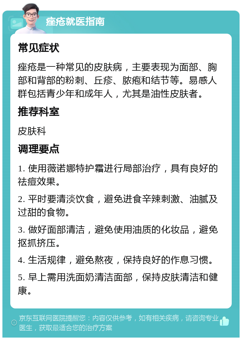 痤疮就医指南 常见症状 痤疮是一种常见的皮肤病，主要表现为面部、胸部和背部的粉刺、丘疹、脓疱和结节等。易感人群包括青少年和成年人，尤其是油性皮肤者。 推荐科室 皮肤科 调理要点 1. 使用薇诺娜特护霜进行局部治疗，具有良好的祛痘效果。 2. 平时要清淡饮食，避免进食辛辣刺激、油腻及过甜的食物。 3. 做好面部清洁，避免使用油质的化妆品，避免抠抓挤压。 4. 生活规律，避免熬夜，保持良好的作息习惯。 5. 早上需用洗面奶清洁面部，保持皮肤清洁和健康。