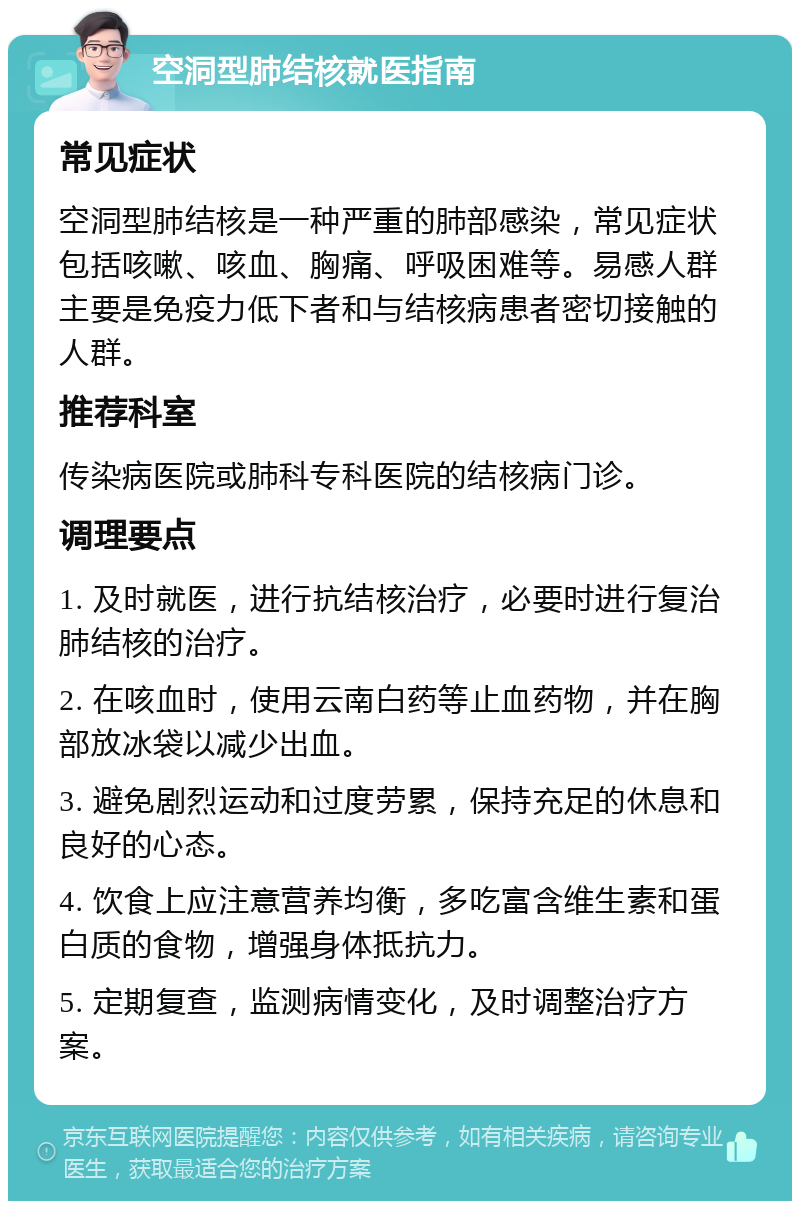 空洞型肺结核就医指南 常见症状 空洞型肺结核是一种严重的肺部感染，常见症状包括咳嗽、咳血、胸痛、呼吸困难等。易感人群主要是免疫力低下者和与结核病患者密切接触的人群。 推荐科室 传染病医院或肺科专科医院的结核病门诊。 调理要点 1. 及时就医，进行抗结核治疗，必要时进行复治肺结核的治疗。 2. 在咳血时，使用云南白药等止血药物，并在胸部放冰袋以减少出血。 3. 避免剧烈运动和过度劳累，保持充足的休息和良好的心态。 4. 饮食上应注意营养均衡，多吃富含维生素和蛋白质的食物，增强身体抵抗力。 5. 定期复查，监测病情变化，及时调整治疗方案。