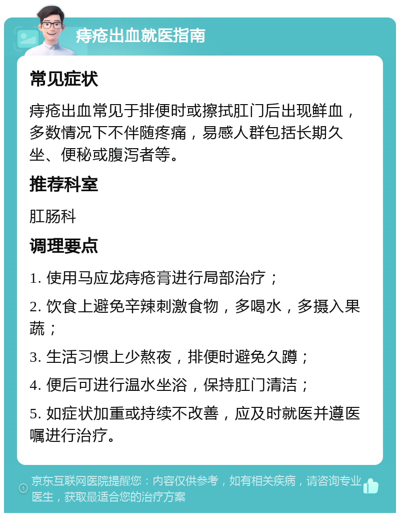 痔疮出血就医指南 常见症状 痔疮出血常见于排便时或擦拭肛门后出现鲜血，多数情况下不伴随疼痛，易感人群包括长期久坐、便秘或腹泻者等。 推荐科室 肛肠科 调理要点 1. 使用马应龙痔疮膏进行局部治疗； 2. 饮食上避免辛辣刺激食物，多喝水，多摄入果蔬； 3. 生活习惯上少熬夜，排便时避免久蹲； 4. 便后可进行温水坐浴，保持肛门清洁； 5. 如症状加重或持续不改善，应及时就医并遵医嘱进行治疗。