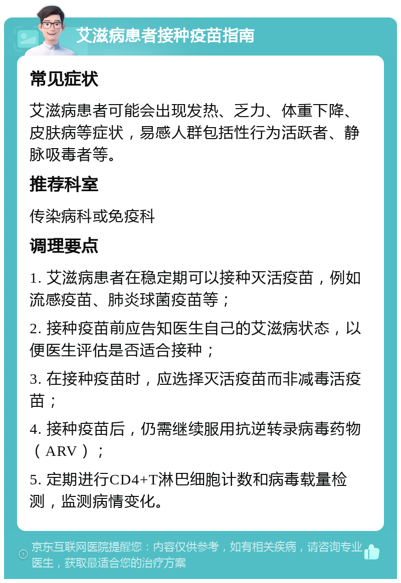 艾滋病患者接种疫苗指南 常见症状 艾滋病患者可能会出现发热、乏力、体重下降、皮肤病等症状，易感人群包括性行为活跃者、静脉吸毒者等。 推荐科室 传染病科或免疫科 调理要点 1. 艾滋病患者在稳定期可以接种灭活疫苗，例如流感疫苗、肺炎球菌疫苗等； 2. 接种疫苗前应告知医生自己的艾滋病状态，以便医生评估是否适合接种； 3. 在接种疫苗时，应选择灭活疫苗而非减毒活疫苗； 4. 接种疫苗后，仍需继续服用抗逆转录病毒药物（ARV）； 5. 定期进行CD4+T淋巴细胞计数和病毒载量检测，监测病情变化。