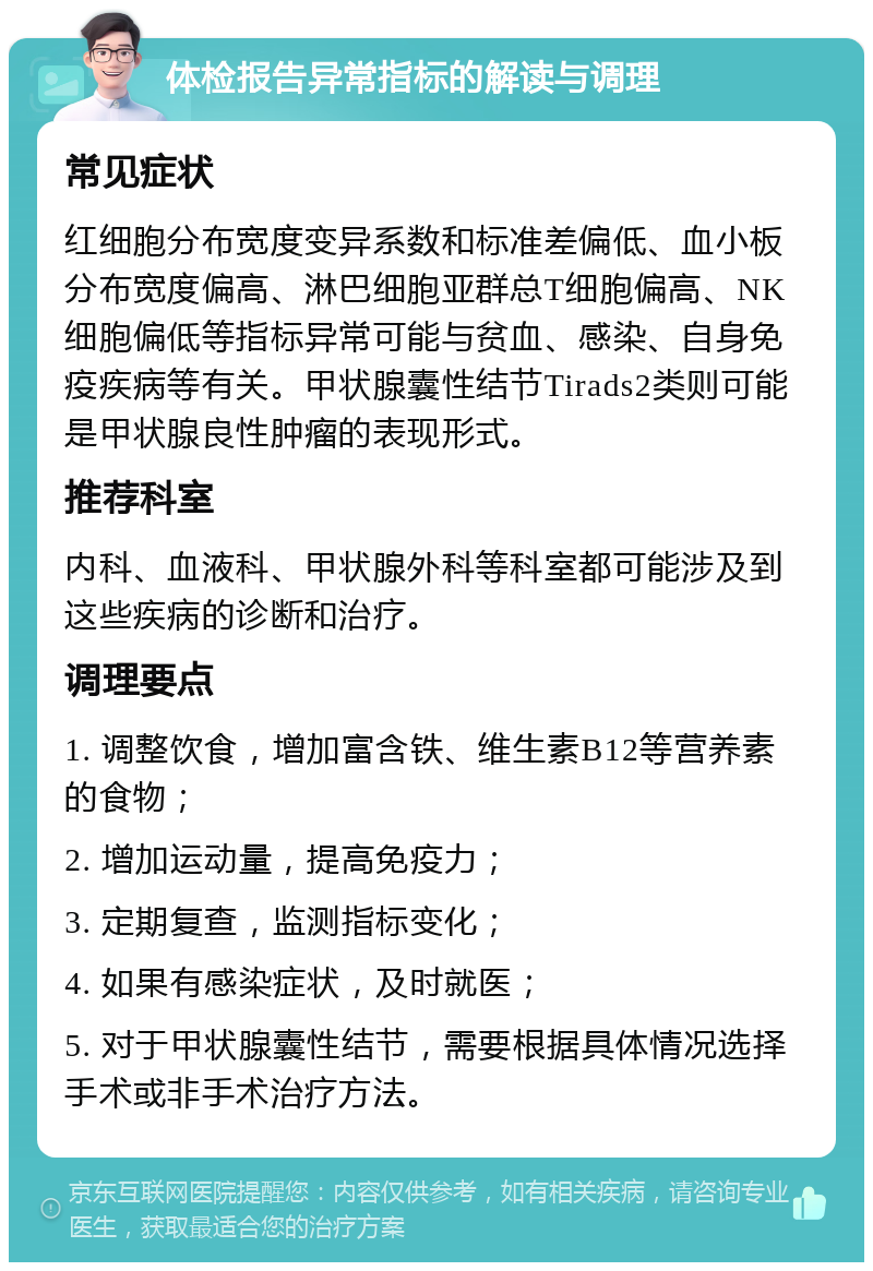 体检报告异常指标的解读与调理 常见症状 红细胞分布宽度变异系数和标准差偏低、血小板分布宽度偏高、淋巴细胞亚群总T细胞偏高、NK细胞偏低等指标异常可能与贫血、感染、自身免疫疾病等有关。甲状腺囊性结节Tirads2类则可能是甲状腺良性肿瘤的表现形式。 推荐科室 内科、血液科、甲状腺外科等科室都可能涉及到这些疾病的诊断和治疗。 调理要点 1. 调整饮食，增加富含铁、维生素B12等营养素的食物； 2. 增加运动量，提高免疫力； 3. 定期复查，监测指标变化； 4. 如果有感染症状，及时就医； 5. 对于甲状腺囊性结节，需要根据具体情况选择手术或非手术治疗方法。