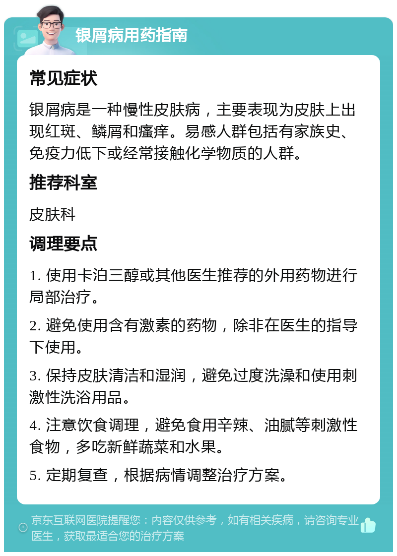 银屑病用药指南 常见症状 银屑病是一种慢性皮肤病，主要表现为皮肤上出现红斑、鳞屑和瘙痒。易感人群包括有家族史、免疫力低下或经常接触化学物质的人群。 推荐科室 皮肤科 调理要点 1. 使用卡泊三醇或其他医生推荐的外用药物进行局部治疗。 2. 避免使用含有激素的药物，除非在医生的指导下使用。 3. 保持皮肤清洁和湿润，避免过度洗澡和使用刺激性洗浴用品。 4. 注意饮食调理，避免食用辛辣、油腻等刺激性食物，多吃新鲜蔬菜和水果。 5. 定期复查，根据病情调整治疗方案。