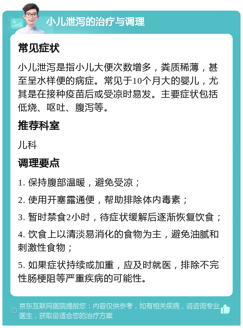 小儿泄泻的治疗与调理 常见症状 小儿泄泻是指小儿大便次数增多，粪质稀薄，甚至呈水样便的病症。常见于10个月大的婴儿，尤其是在接种疫苗后或受凉时易发。主要症状包括低烧、呕吐、腹泻等。 推荐科室 儿科 调理要点 1. 保持腹部温暖，避免受凉； 2. 使用开塞露通便，帮助排除体内毒素； 3. 暂时禁食2小时，待症状缓解后逐渐恢复饮食； 4. 饮食上以清淡易消化的食物为主，避免油腻和刺激性食物； 5. 如果症状持续或加重，应及时就医，排除不完性肠梗阻等严重疾病的可能性。