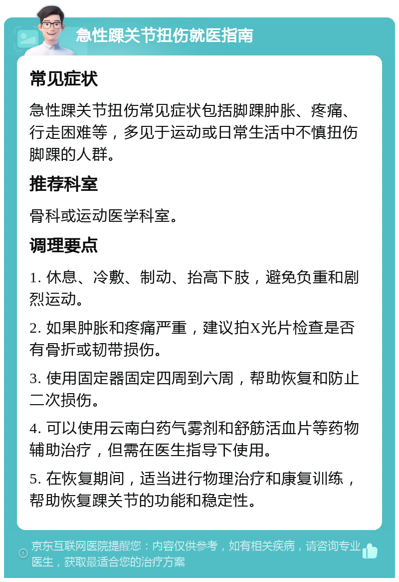 急性踝关节扭伤就医指南 常见症状 急性踝关节扭伤常见症状包括脚踝肿胀、疼痛、行走困难等，多见于运动或日常生活中不慎扭伤脚踝的人群。 推荐科室 骨科或运动医学科室。 调理要点 1. 休息、冷敷、制动、抬高下肢，避免负重和剧烈运动。 2. 如果肿胀和疼痛严重，建议拍X光片检查是否有骨折或韧带损伤。 3. 使用固定器固定四周到六周，帮助恢复和防止二次损伤。 4. 可以使用云南白药气雾剂和舒筋活血片等药物辅助治疗，但需在医生指导下使用。 5. 在恢复期间，适当进行物理治疗和康复训练，帮助恢复踝关节的功能和稳定性。