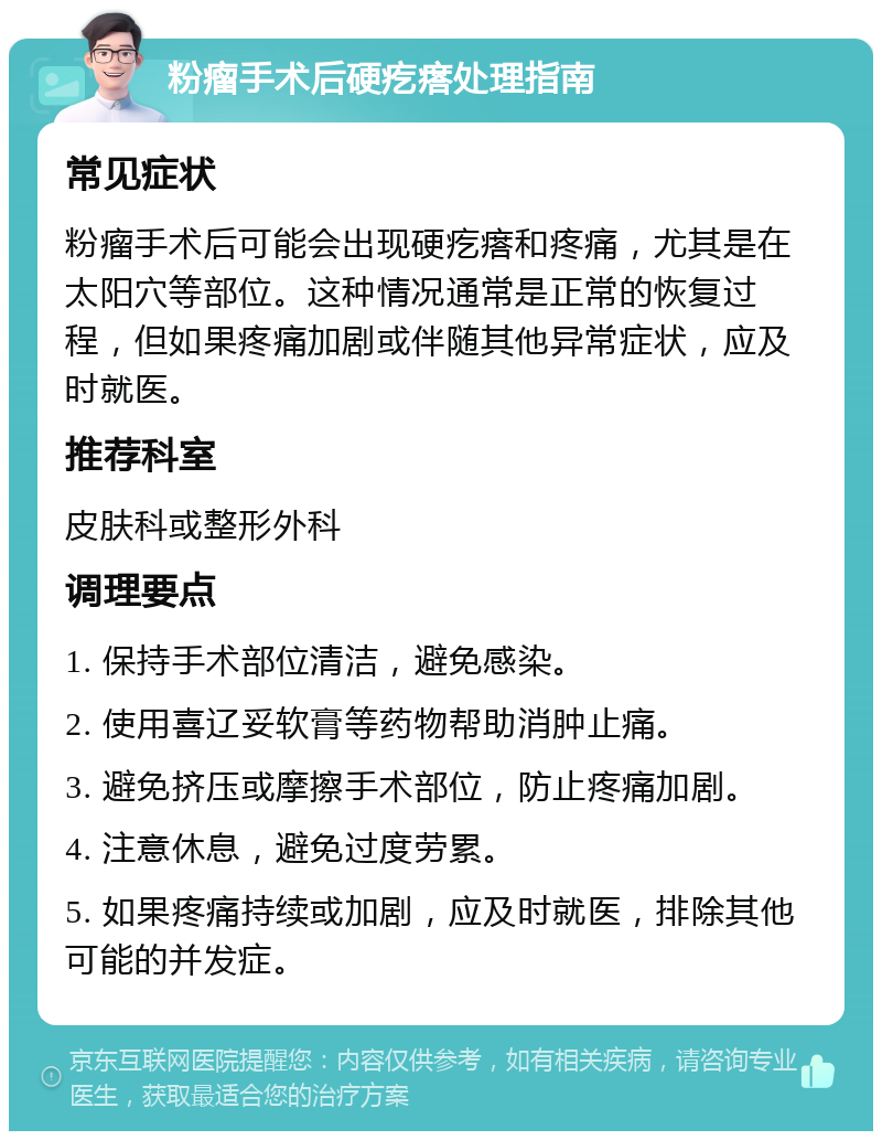 粉瘤手术后硬疙瘩处理指南 常见症状 粉瘤手术后可能会出现硬疙瘩和疼痛，尤其是在太阳穴等部位。这种情况通常是正常的恢复过程，但如果疼痛加剧或伴随其他异常症状，应及时就医。 推荐科室 皮肤科或整形外科 调理要点 1. 保持手术部位清洁，避免感染。 2. 使用喜辽妥软膏等药物帮助消肿止痛。 3. 避免挤压或摩擦手术部位，防止疼痛加剧。 4. 注意休息，避免过度劳累。 5. 如果疼痛持续或加剧，应及时就医，排除其他可能的并发症。