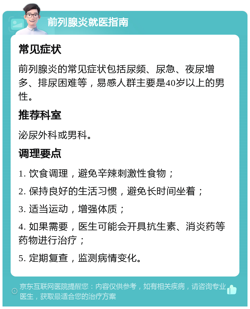 前列腺炎就医指南 常见症状 前列腺炎的常见症状包括尿频、尿急、夜尿增多、排尿困难等，易感人群主要是40岁以上的男性。 推荐科室 泌尿外科或男科。 调理要点 1. 饮食调理，避免辛辣刺激性食物； 2. 保持良好的生活习惯，避免长时间坐着； 3. 适当运动，增强体质； 4. 如果需要，医生可能会开具抗生素、消炎药等药物进行治疗； 5. 定期复查，监测病情变化。