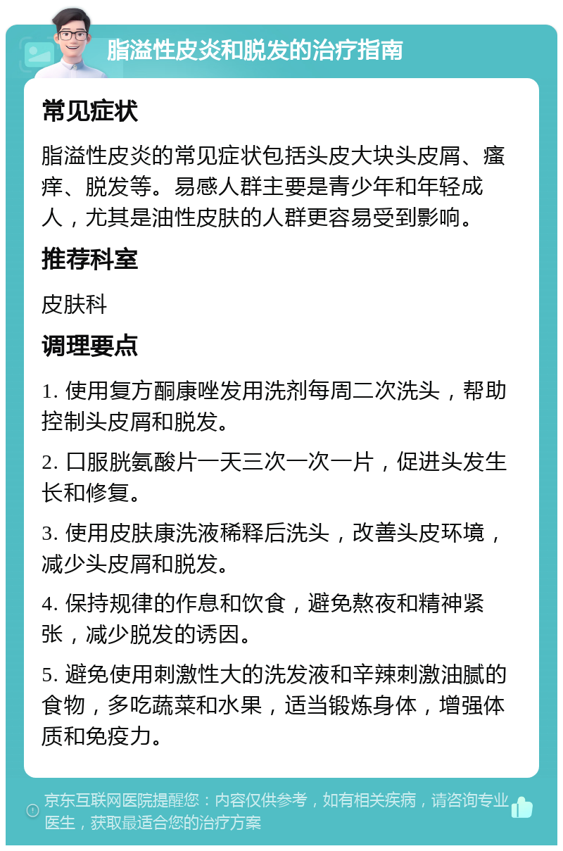 脂溢性皮炎和脱发的治疗指南 常见症状 脂溢性皮炎的常见症状包括头皮大块头皮屑、瘙痒、脱发等。易感人群主要是青少年和年轻成人，尤其是油性皮肤的人群更容易受到影响。 推荐科室 皮肤科 调理要点 1. 使用复方酮康唑发用洗剂每周二次洗头，帮助控制头皮屑和脱发。 2. 口服胱氨酸片一天三次一次一片，促进头发生长和修复。 3. 使用皮肤康洗液稀释后洗头，改善头皮环境，减少头皮屑和脱发。 4. 保持规律的作息和饮食，避免熬夜和精神紧张，减少脱发的诱因。 5. 避免使用刺激性大的洗发液和辛辣刺激油腻的食物，多吃蔬菜和水果，适当锻炼身体，增强体质和免疫力。