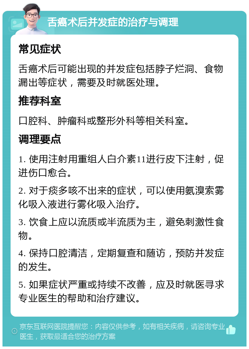 舌癌术后并发症的治疗与调理 常见症状 舌癌术后可能出现的并发症包括脖子烂洞、食物漏出等症状，需要及时就医处理。 推荐科室 口腔科、肿瘤科或整形外科等相关科室。 调理要点 1. 使用注射用重组人白介素11进行皮下注射，促进伤口愈合。 2. 对于痰多咳不出来的症状，可以使用氨溴索雾化吸入液进行雾化吸入治疗。 3. 饮食上应以流质或半流质为主，避免刺激性食物。 4. 保持口腔清洁，定期复查和随访，预防并发症的发生。 5. 如果症状严重或持续不改善，应及时就医寻求专业医生的帮助和治疗建议。