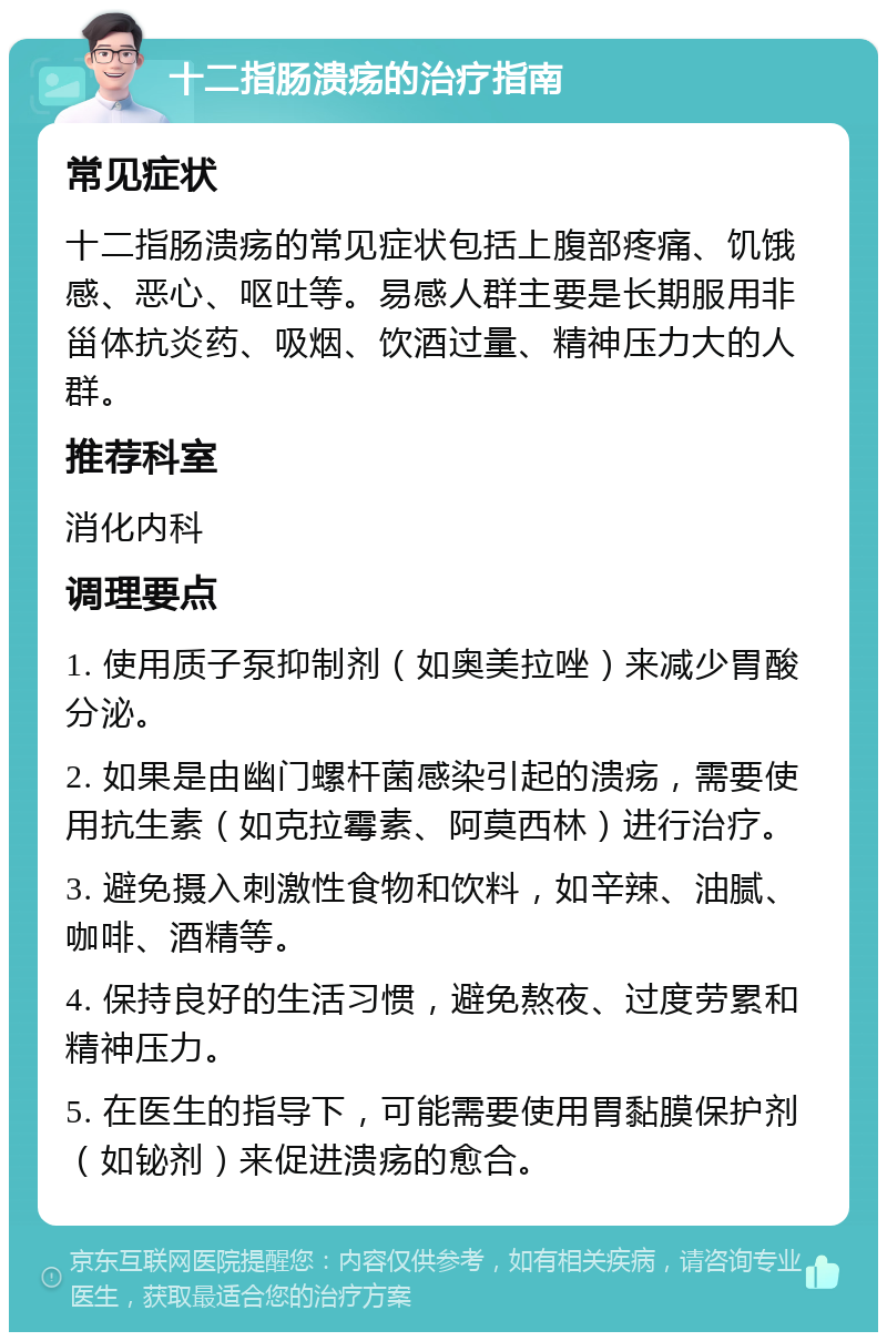 十二指肠溃疡的治疗指南 常见症状 十二指肠溃疡的常见症状包括上腹部疼痛、饥饿感、恶心、呕吐等。易感人群主要是长期服用非甾体抗炎药、吸烟、饮酒过量、精神压力大的人群。 推荐科室 消化内科 调理要点 1. 使用质子泵抑制剂（如奥美拉唑）来减少胃酸分泌。 2. 如果是由幽门螺杆菌感染引起的溃疡，需要使用抗生素（如克拉霉素、阿莫西林）进行治疗。 3. 避免摄入刺激性食物和饮料，如辛辣、油腻、咖啡、酒精等。 4. 保持良好的生活习惯，避免熬夜、过度劳累和精神压力。 5. 在医生的指导下，可能需要使用胃黏膜保护剂（如铋剂）来促进溃疡的愈合。