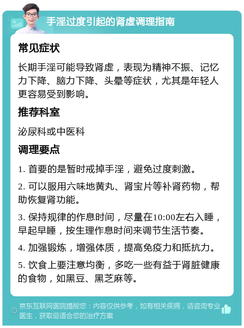 手淫过度引起的肾虚调理指南 常见症状 长期手淫可能导致肾虚，表现为精神不振、记忆力下降、脑力下降、头晕等症状，尤其是年轻人更容易受到影响。 推荐科室 泌尿科或中医科 调理要点 1. 首要的是暂时戒掉手淫，避免过度刺激。 2. 可以服用六味地黄丸、肾宝片等补肾药物，帮助恢复肾功能。 3. 保持规律的作息时间，尽量在10:00左右入睡，早起早睡，按生理作息时间来调节生活节奏。 4. 加强锻炼，增强体质，提高免疫力和抵抗力。 5. 饮食上要注意均衡，多吃一些有益于肾脏健康的食物，如黑豆、黑芝麻等。