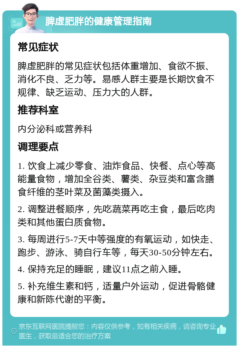 脾虚肥胖的健康管理指南 常见症状 脾虚肥胖的常见症状包括体重增加、食欲不振、消化不良、乏力等。易感人群主要是长期饮食不规律、缺乏运动、压力大的人群。 推荐科室 内分泌科或营养科 调理要点 1. 饮食上减少零食、油炸食品、快餐、点心等高能量食物，增加全谷类、薯类、杂豆类和富含膳食纤维的茎叶菜及菌藻类摄入。 2. 调整进餐顺序，先吃蔬菜再吃主食，最后吃肉类和其他蛋白质食物。 3. 每周进行5-7天中等强度的有氧运动，如快走、跑步、游泳、骑自行车等，每天30-50分钟左右。 4. 保持充足的睡眠，建议11点之前入睡。 5. 补充维生素和钙，适量户外运动，促进骨骼健康和新陈代谢的平衡。