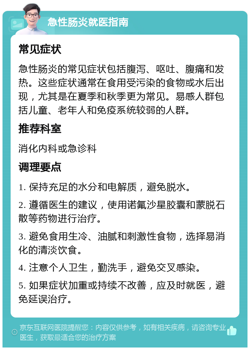 急性肠炎就医指南 常见症状 急性肠炎的常见症状包括腹泻、呕吐、腹痛和发热。这些症状通常在食用受污染的食物或水后出现，尤其是在夏季和秋季更为常见。易感人群包括儿童、老年人和免疫系统较弱的人群。 推荐科室 消化内科或急诊科 调理要点 1. 保持充足的水分和电解质，避免脱水。 2. 遵循医生的建议，使用诺氟沙星胶囊和蒙脱石散等药物进行治疗。 3. 避免食用生冷、油腻和刺激性食物，选择易消化的清淡饮食。 4. 注意个人卫生，勤洗手，避免交叉感染。 5. 如果症状加重或持续不改善，应及时就医，避免延误治疗。