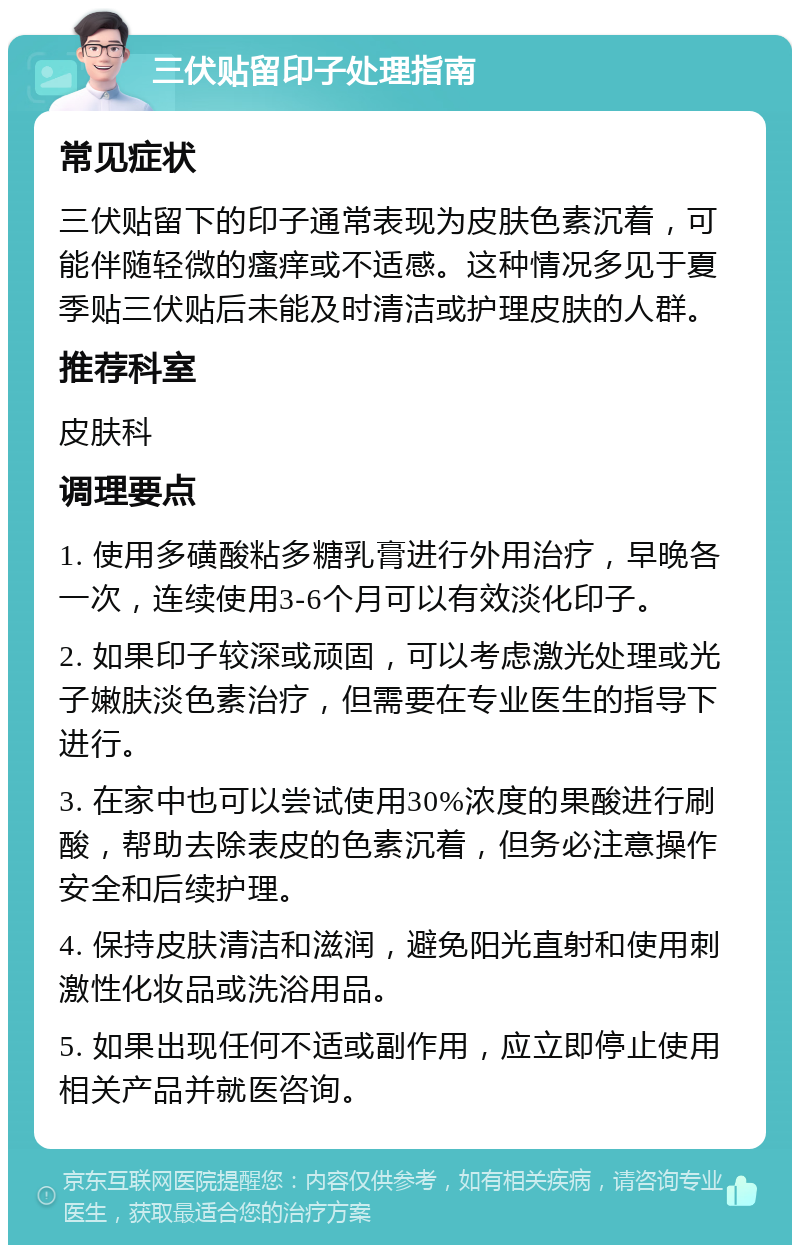 三伏贴留印子处理指南 常见症状 三伏贴留下的印子通常表现为皮肤色素沉着，可能伴随轻微的瘙痒或不适感。这种情况多见于夏季贴三伏贴后未能及时清洁或护理皮肤的人群。 推荐科室 皮肤科 调理要点 1. 使用多磺酸粘多糖乳膏进行外用治疗，早晚各一次，连续使用3-6个月可以有效淡化印子。 2. 如果印子较深或顽固，可以考虑激光处理或光子嫩肤淡色素治疗，但需要在专业医生的指导下进行。 3. 在家中也可以尝试使用30%浓度的果酸进行刷酸，帮助去除表皮的色素沉着，但务必注意操作安全和后续护理。 4. 保持皮肤清洁和滋润，避免阳光直射和使用刺激性化妆品或洗浴用品。 5. 如果出现任何不适或副作用，应立即停止使用相关产品并就医咨询。