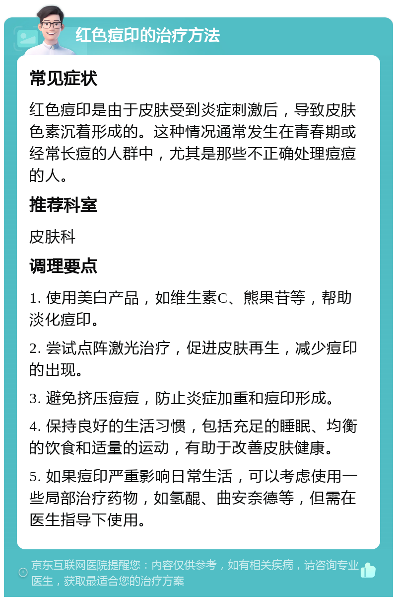 红色痘印的治疗方法 常见症状 红色痘印是由于皮肤受到炎症刺激后，导致皮肤色素沉着形成的。这种情况通常发生在青春期或经常长痘的人群中，尤其是那些不正确处理痘痘的人。 推荐科室 皮肤科 调理要点 1. 使用美白产品，如维生素C、熊果苷等，帮助淡化痘印。 2. 尝试点阵激光治疗，促进皮肤再生，减少痘印的出现。 3. 避免挤压痘痘，防止炎症加重和痘印形成。 4. 保持良好的生活习惯，包括充足的睡眠、均衡的饮食和适量的运动，有助于改善皮肤健康。 5. 如果痘印严重影响日常生活，可以考虑使用一些局部治疗药物，如氢醌、曲安奈德等，但需在医生指导下使用。