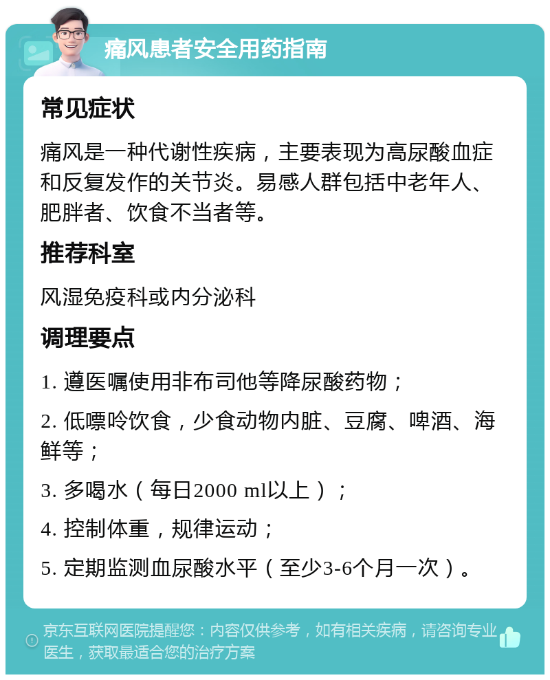 痛风患者安全用药指南 常见症状 痛风是一种代谢性疾病，主要表现为高尿酸血症和反复发作的关节炎。易感人群包括中老年人、肥胖者、饮食不当者等。 推荐科室 风湿免疫科或内分泌科 调理要点 1. 遵医嘱使用非布司他等降尿酸药物； 2. 低嘌呤饮食，少食动物内脏、豆腐、啤酒、海鲜等； 3. 多喝水（每日2000 ml以上）； 4. 控制体重，规律运动； 5. 定期监测血尿酸水平（至少3-6个月一次）。