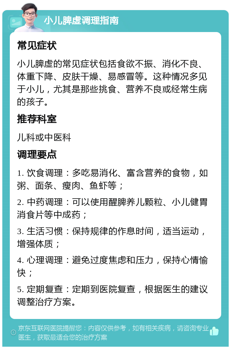 小儿脾虚调理指南 常见症状 小儿脾虚的常见症状包括食欲不振、消化不良、体重下降、皮肤干燥、易感冒等。这种情况多见于小儿，尤其是那些挑食、营养不良或经常生病的孩子。 推荐科室 儿科或中医科 调理要点 1. 饮食调理：多吃易消化、富含营养的食物，如粥、面条、瘦肉、鱼虾等； 2. 中药调理：可以使用醒脾养儿颗粒、小儿健胃消食片等中成药； 3. 生活习惯：保持规律的作息时间，适当运动，增强体质； 4. 心理调理：避免过度焦虑和压力，保持心情愉快； 5. 定期复查：定期到医院复查，根据医生的建议调整治疗方案。