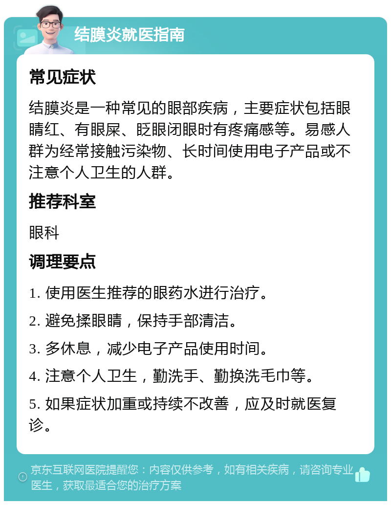 结膜炎就医指南 常见症状 结膜炎是一种常见的眼部疾病，主要症状包括眼睛红、有眼屎、眨眼闭眼时有疼痛感等。易感人群为经常接触污染物、长时间使用电子产品或不注意个人卫生的人群。 推荐科室 眼科 调理要点 1. 使用医生推荐的眼药水进行治疗。 2. 避免揉眼睛，保持手部清洁。 3. 多休息，减少电子产品使用时间。 4. 注意个人卫生，勤洗手、勤换洗毛巾等。 5. 如果症状加重或持续不改善，应及时就医复诊。