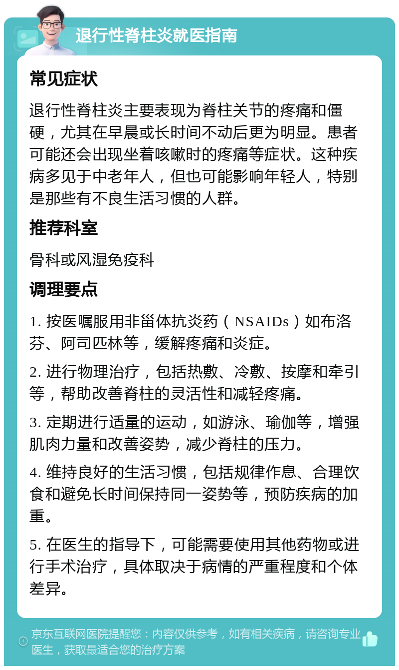 退行性脊柱炎就医指南 常见症状 退行性脊柱炎主要表现为脊柱关节的疼痛和僵硬，尤其在早晨或长时间不动后更为明显。患者可能还会出现坐着咳嗽时的疼痛等症状。这种疾病多见于中老年人，但也可能影响年轻人，特别是那些有不良生活习惯的人群。 推荐科室 骨科或风湿免疫科 调理要点 1. 按医嘱服用非甾体抗炎药（NSAIDs）如布洛芬、阿司匹林等，缓解疼痛和炎症。 2. 进行物理治疗，包括热敷、冷敷、按摩和牵引等，帮助改善脊柱的灵活性和减轻疼痛。 3. 定期进行适量的运动，如游泳、瑜伽等，增强肌肉力量和改善姿势，减少脊柱的压力。 4. 维持良好的生活习惯，包括规律作息、合理饮食和避免长时间保持同一姿势等，预防疾病的加重。 5. 在医生的指导下，可能需要使用其他药物或进行手术治疗，具体取决于病情的严重程度和个体差异。