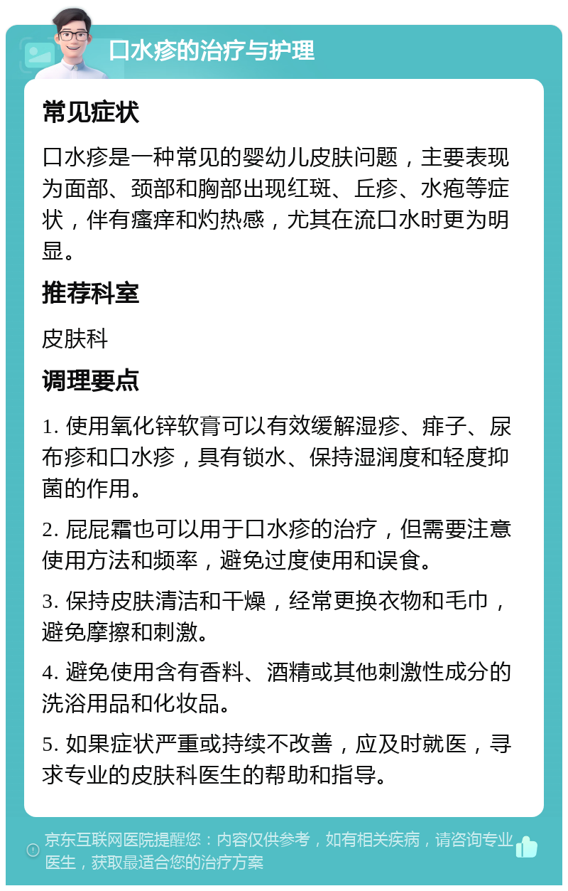 口水疹的治疗与护理 常见症状 口水疹是一种常见的婴幼儿皮肤问题，主要表现为面部、颈部和胸部出现红斑、丘疹、水疱等症状，伴有瘙痒和灼热感，尤其在流口水时更为明显。 推荐科室 皮肤科 调理要点 1. 使用氧化锌软膏可以有效缓解湿疹、痱子、尿布疹和口水疹，具有锁水、保持湿润度和轻度抑菌的作用。 2. 屁屁霜也可以用于口水疹的治疗，但需要注意使用方法和频率，避免过度使用和误食。 3. 保持皮肤清洁和干燥，经常更换衣物和毛巾，避免摩擦和刺激。 4. 避免使用含有香料、酒精或其他刺激性成分的洗浴用品和化妆品。 5. 如果症状严重或持续不改善，应及时就医，寻求专业的皮肤科医生的帮助和指导。