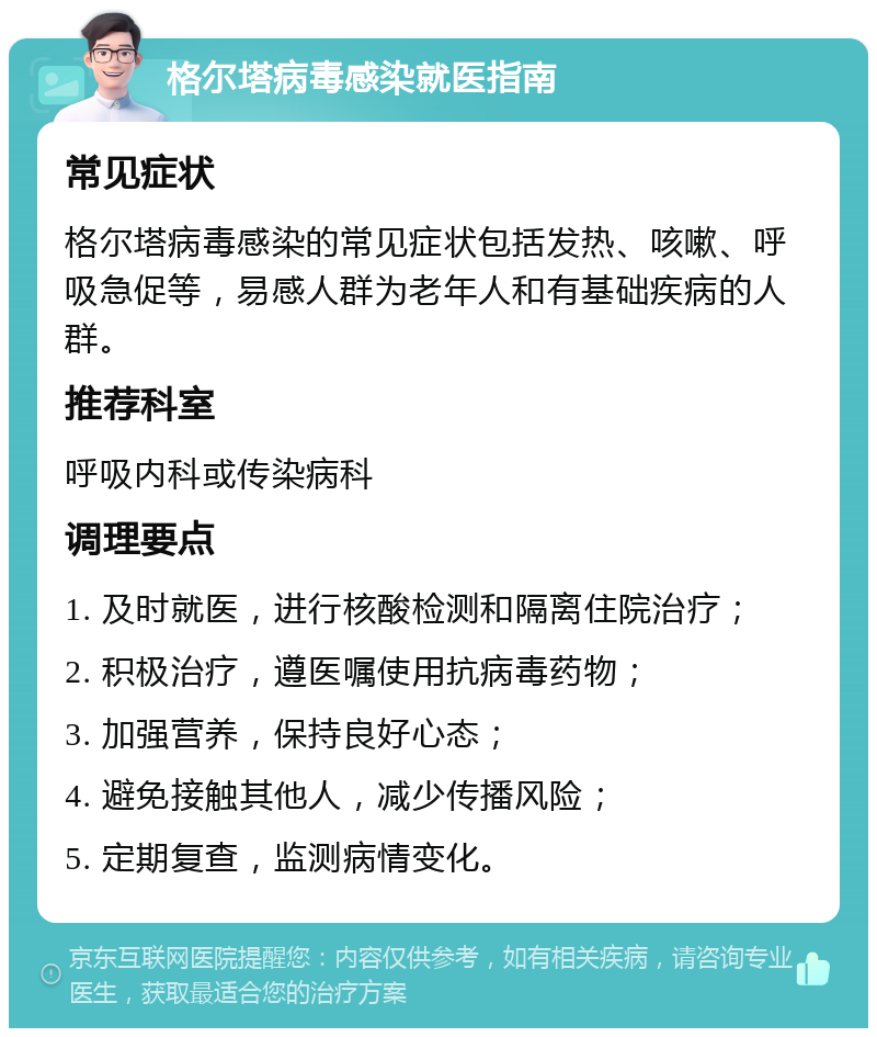 格尔塔病毒感染就医指南 常见症状 格尔塔病毒感染的常见症状包括发热、咳嗽、呼吸急促等，易感人群为老年人和有基础疾病的人群。 推荐科室 呼吸内科或传染病科 调理要点 1. 及时就医，进行核酸检测和隔离住院治疗； 2. 积极治疗，遵医嘱使用抗病毒药物； 3. 加强营养，保持良好心态； 4. 避免接触其他人，减少传播风险； 5. 定期复查，监测病情变化。