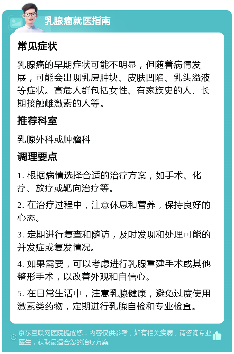 乳腺癌就医指南 常见症状 乳腺癌的早期症状可能不明显，但随着病情发展，可能会出现乳房肿块、皮肤凹陷、乳头溢液等症状。高危人群包括女性、有家族史的人、长期接触雌激素的人等。 推荐科室 乳腺外科或肿瘤科 调理要点 1. 根据病情选择合适的治疗方案，如手术、化疗、放疗或靶向治疗等。 2. 在治疗过程中，注意休息和营养，保持良好的心态。 3. 定期进行复查和随访，及时发现和处理可能的并发症或复发情况。 4. 如果需要，可以考虑进行乳腺重建手术或其他整形手术，以改善外观和自信心。 5. 在日常生活中，注意乳腺健康，避免过度使用激素类药物，定期进行乳腺自检和专业检查。