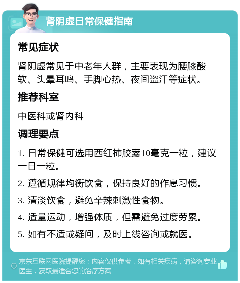 肾阴虚日常保健指南 常见症状 肾阴虚常见于中老年人群，主要表现为腰膝酸软、头晕耳鸣、手脚心热、夜间盗汗等症状。 推荐科室 中医科或肾内科 调理要点 1. 日常保健可选用西红柿胶囊10毫克一粒，建议一日一粒。 2. 遵循规律均衡饮食，保持良好的作息习惯。 3. 清淡饮食，避免辛辣刺激性食物。 4. 适量运动，增强体质，但需避免过度劳累。 5. 如有不适或疑问，及时上线咨询或就医。