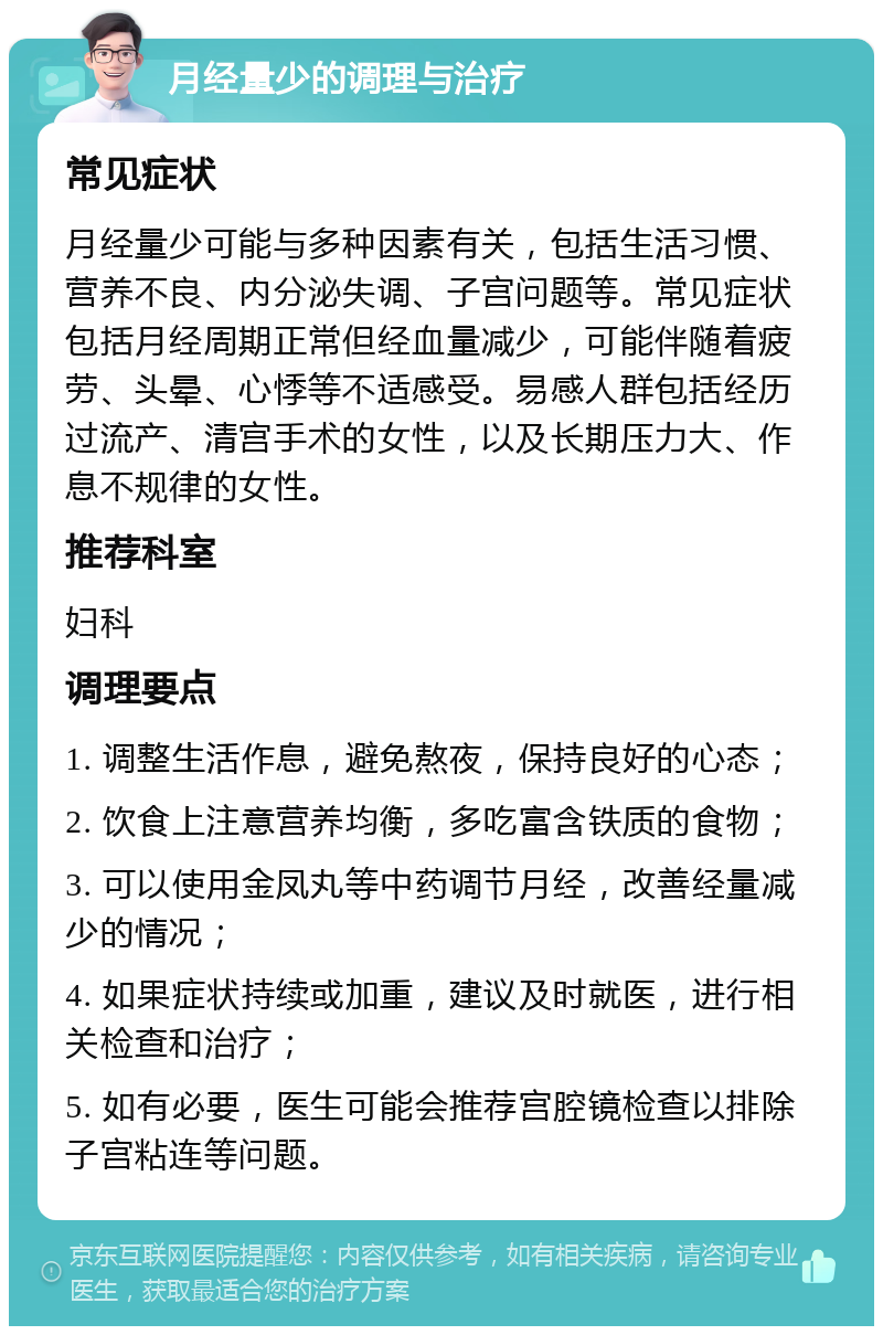 月经量少的调理与治疗 常见症状 月经量少可能与多种因素有关，包括生活习惯、营养不良、内分泌失调、子宫问题等。常见症状包括月经周期正常但经血量减少，可能伴随着疲劳、头晕、心悸等不适感受。易感人群包括经历过流产、清宫手术的女性，以及长期压力大、作息不规律的女性。 推荐科室 妇科 调理要点 1. 调整生活作息，避免熬夜，保持良好的心态； 2. 饮食上注意营养均衡，多吃富含铁质的食物； 3. 可以使用金凤丸等中药调节月经，改善经量减少的情况； 4. 如果症状持续或加重，建议及时就医，进行相关检查和治疗； 5. 如有必要，医生可能会推荐宫腔镜检查以排除子宫粘连等问题。