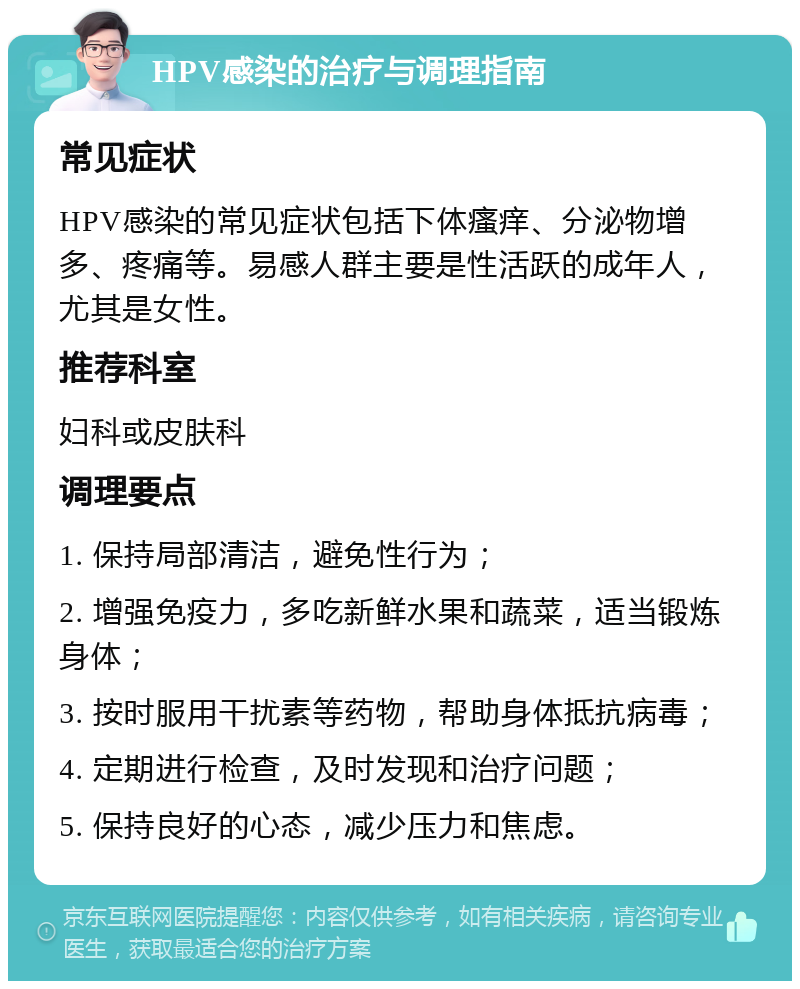 HPV感染的治疗与调理指南 常见症状 HPV感染的常见症状包括下体瘙痒、分泌物增多、疼痛等。易感人群主要是性活跃的成年人，尤其是女性。 推荐科室 妇科或皮肤科 调理要点 1. 保持局部清洁，避免性行为； 2. 增强免疫力，多吃新鲜水果和蔬菜，适当锻炼身体； 3. 按时服用干扰素等药物，帮助身体抵抗病毒； 4. 定期进行检查，及时发现和治疗问题； 5. 保持良好的心态，减少压力和焦虑。