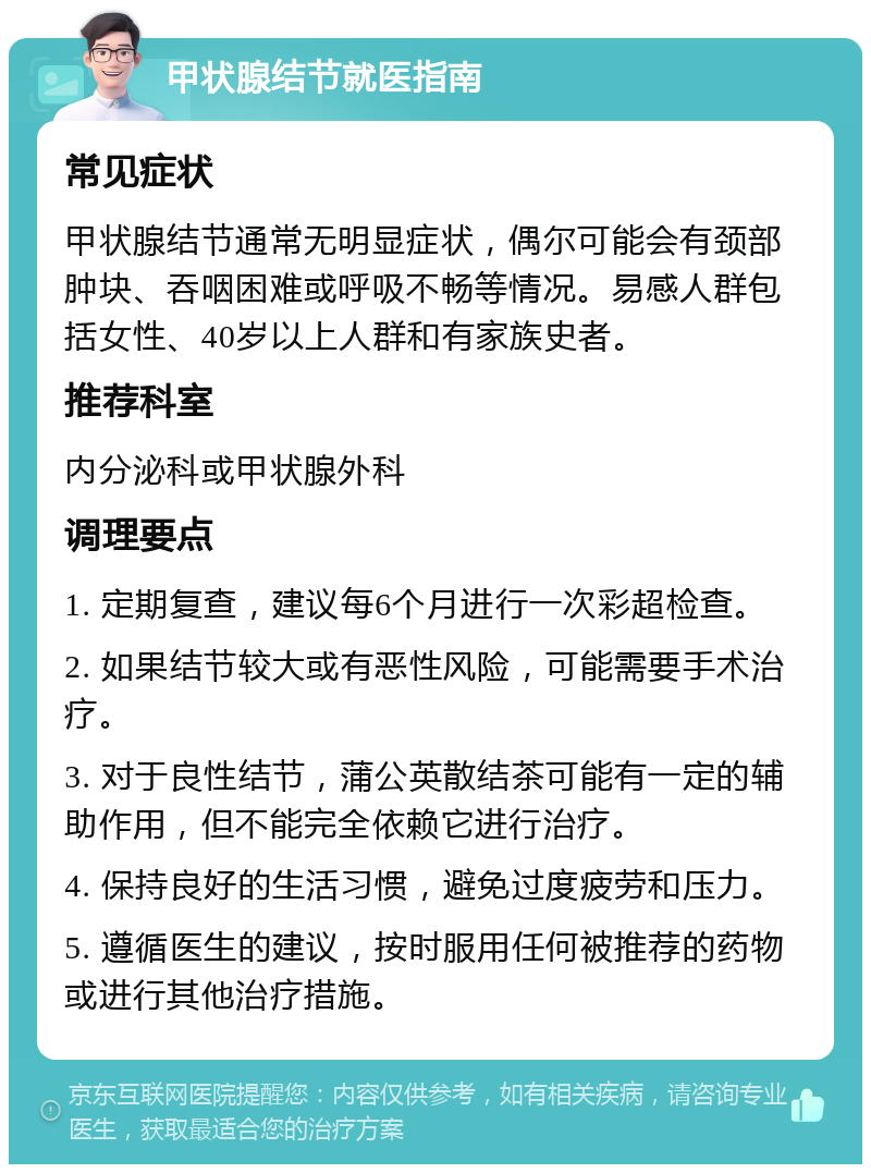 甲状腺结节就医指南 常见症状 甲状腺结节通常无明显症状，偶尔可能会有颈部肿块、吞咽困难或呼吸不畅等情况。易感人群包括女性、40岁以上人群和有家族史者。 推荐科室 内分泌科或甲状腺外科 调理要点 1. 定期复查，建议每6个月进行一次彩超检查。 2. 如果结节较大或有恶性风险，可能需要手术治疗。 3. 对于良性结节，蒲公英散结茶可能有一定的辅助作用，但不能完全依赖它进行治疗。 4. 保持良好的生活习惯，避免过度疲劳和压力。 5. 遵循医生的建议，按时服用任何被推荐的药物或进行其他治疗措施。