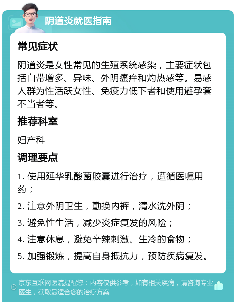 阴道炎就医指南 常见症状 阴道炎是女性常见的生殖系统感染，主要症状包括白带增多、异味、外阴瘙痒和灼热感等。易感人群为性活跃女性、免疫力低下者和使用避孕套不当者等。 推荐科室 妇产科 调理要点 1. 使用延华乳酸菌胶囊进行治疗，遵循医嘱用药； 2. 注意外阴卫生，勤换内裤，清水洗外阴； 3. 避免性生活，减少炎症复发的风险； 4. 注意休息，避免辛辣刺激、生冷的食物； 5. 加强锻炼，提高自身抵抗力，预防疾病复发。