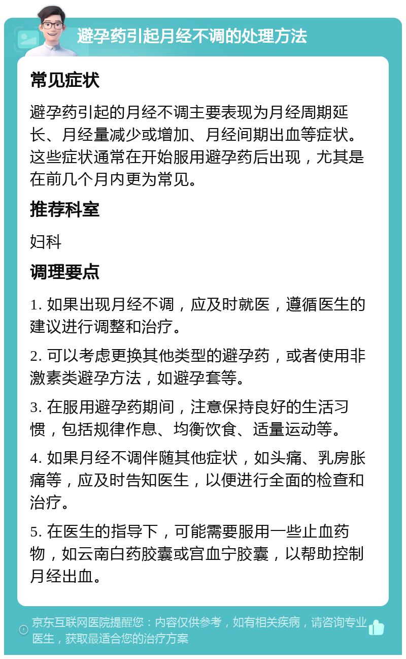 避孕药引起月经不调的处理方法 常见症状 避孕药引起的月经不调主要表现为月经周期延长、月经量减少或增加、月经间期出血等症状。这些症状通常在开始服用避孕药后出现，尤其是在前几个月内更为常见。 推荐科室 妇科 调理要点 1. 如果出现月经不调，应及时就医，遵循医生的建议进行调整和治疗。 2. 可以考虑更换其他类型的避孕药，或者使用非激素类避孕方法，如避孕套等。 3. 在服用避孕药期间，注意保持良好的生活习惯，包括规律作息、均衡饮食、适量运动等。 4. 如果月经不调伴随其他症状，如头痛、乳房胀痛等，应及时告知医生，以便进行全面的检查和治疗。 5. 在医生的指导下，可能需要服用一些止血药物，如云南白药胶囊或宫血宁胶囊，以帮助控制月经出血。