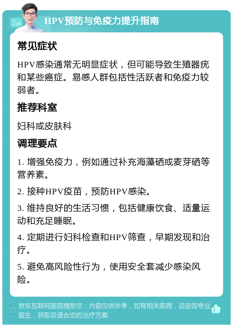 HPV预防与免疫力提升指南 常见症状 HPV感染通常无明显症状，但可能导致生殖器疣和某些癌症。易感人群包括性活跃者和免疫力较弱者。 推荐科室 妇科或皮肤科 调理要点 1. 增强免疫力，例如通过补充海藻硒或麦芽硒等营养素。 2. 接种HPV疫苗，预防HPV感染。 3. 维持良好的生活习惯，包括健康饮食、适量运动和充足睡眠。 4. 定期进行妇科检查和HPV筛查，早期发现和治疗。 5. 避免高风险性行为，使用安全套减少感染风险。