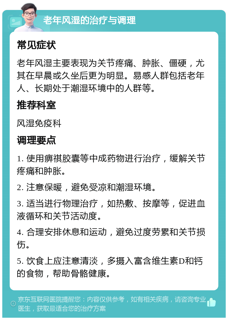 老年风湿的治疗与调理 常见症状 老年风湿主要表现为关节疼痛、肿胀、僵硬，尤其在早晨或久坐后更为明显。易感人群包括老年人、长期处于潮湿环境中的人群等。 推荐科室 风湿免疫科 调理要点 1. 使用痹祺胶囊等中成药物进行治疗，缓解关节疼痛和肿胀。 2. 注意保暖，避免受凉和潮湿环境。 3. 适当进行物理治疗，如热敷、按摩等，促进血液循环和关节活动度。 4. 合理安排休息和运动，避免过度劳累和关节损伤。 5. 饮食上应注意清淡，多摄入富含维生素D和钙的食物，帮助骨骼健康。