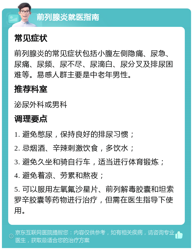 前列腺炎就医指南 常见症状 前列腺炎的常见症状包括小腹左侧隐痛、尿急、尿痛、尿频、尿不尽、尿滴白、尿分叉及排尿困难等。易感人群主要是中老年男性。 推荐科室 泌尿外科或男科 调理要点 1. 避免憋尿，保持良好的排尿习惯； 2. 忌烟酒、辛辣刺激饮食，多饮水； 3. 避免久坐和骑自行车，适当进行体育锻炼； 4. 避免着凉、劳累和熬夜； 5. 可以服用左氧氟沙星片、前列解毒胶囊和坦索罗辛胶囊等药物进行治疗，但需在医生指导下使用。