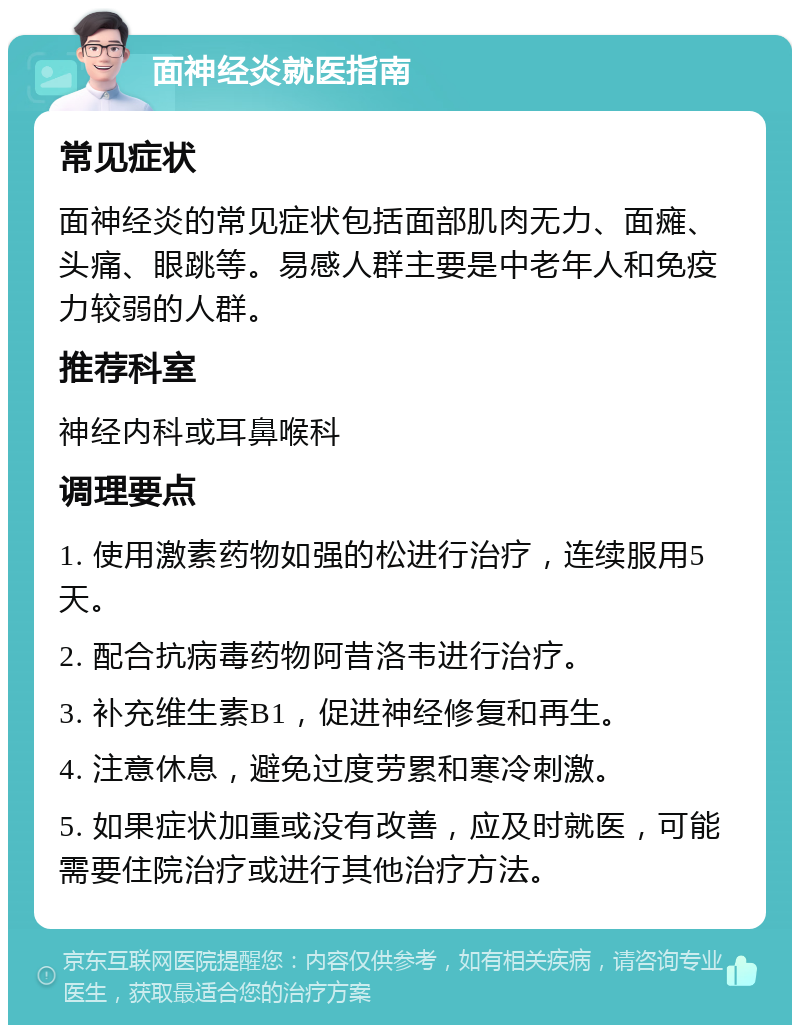 面神经炎就医指南 常见症状 面神经炎的常见症状包括面部肌肉无力、面瘫、头痛、眼跳等。易感人群主要是中老年人和免疫力较弱的人群。 推荐科室 神经内科或耳鼻喉科 调理要点 1. 使用激素药物如强的松进行治疗，连续服用5天。 2. 配合抗病毒药物阿昔洛韦进行治疗。 3. 补充维生素B1，促进神经修复和再生。 4. 注意休息，避免过度劳累和寒冷刺激。 5. 如果症状加重或没有改善，应及时就医，可能需要住院治疗或进行其他治疗方法。