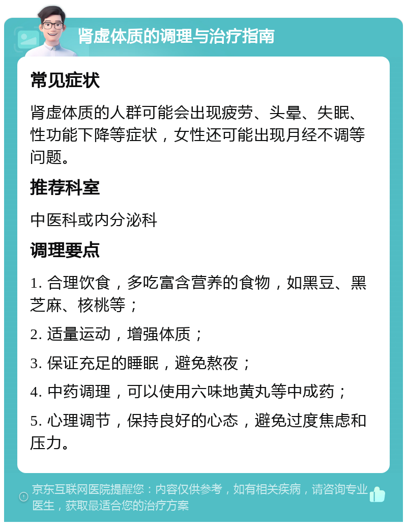 肾虚体质的调理与治疗指南 常见症状 肾虚体质的人群可能会出现疲劳、头晕、失眠、性功能下降等症状，女性还可能出现月经不调等问题。 推荐科室 中医科或内分泌科 调理要点 1. 合理饮食，多吃富含营养的食物，如黑豆、黑芝麻、核桃等； 2. 适量运动，增强体质； 3. 保证充足的睡眠，避免熬夜； 4. 中药调理，可以使用六味地黄丸等中成药； 5. 心理调节，保持良好的心态，避免过度焦虑和压力。