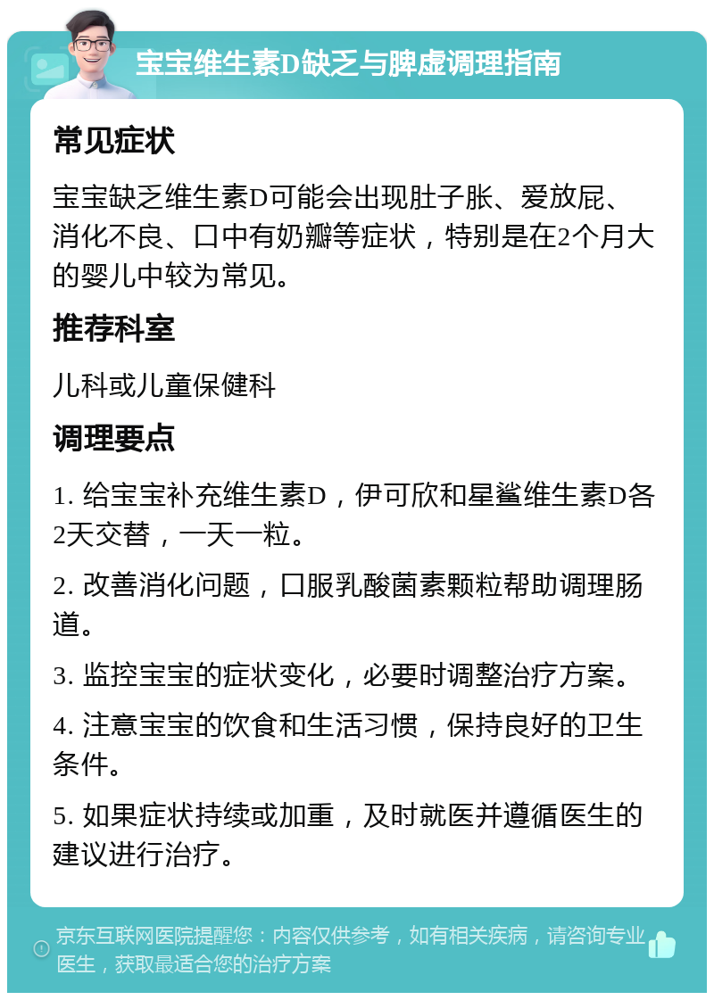 宝宝维生素D缺乏与脾虚调理指南 常见症状 宝宝缺乏维生素D可能会出现肚子胀、爱放屁、消化不良、口中有奶瓣等症状，特别是在2个月大的婴儿中较为常见。 推荐科室 儿科或儿童保健科 调理要点 1. 给宝宝补充维生素D，伊可欣和星鲨维生素D各2天交替，一天一粒。 2. 改善消化问题，口服乳酸菌素颗粒帮助调理肠道。 3. 监控宝宝的症状变化，必要时调整治疗方案。 4. 注意宝宝的饮食和生活习惯，保持良好的卫生条件。 5. 如果症状持续或加重，及时就医并遵循医生的建议进行治疗。