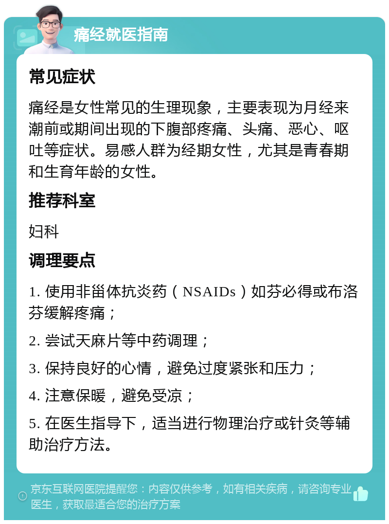 痛经就医指南 常见症状 痛经是女性常见的生理现象，主要表现为月经来潮前或期间出现的下腹部疼痛、头痛、恶心、呕吐等症状。易感人群为经期女性，尤其是青春期和生育年龄的女性。 推荐科室 妇科 调理要点 1. 使用非甾体抗炎药（NSAIDs）如芬必得或布洛芬缓解疼痛； 2. 尝试天麻片等中药调理； 3. 保持良好的心情，避免过度紧张和压力； 4. 注意保暖，避免受凉； 5. 在医生指导下，适当进行物理治疗或针灸等辅助治疗方法。