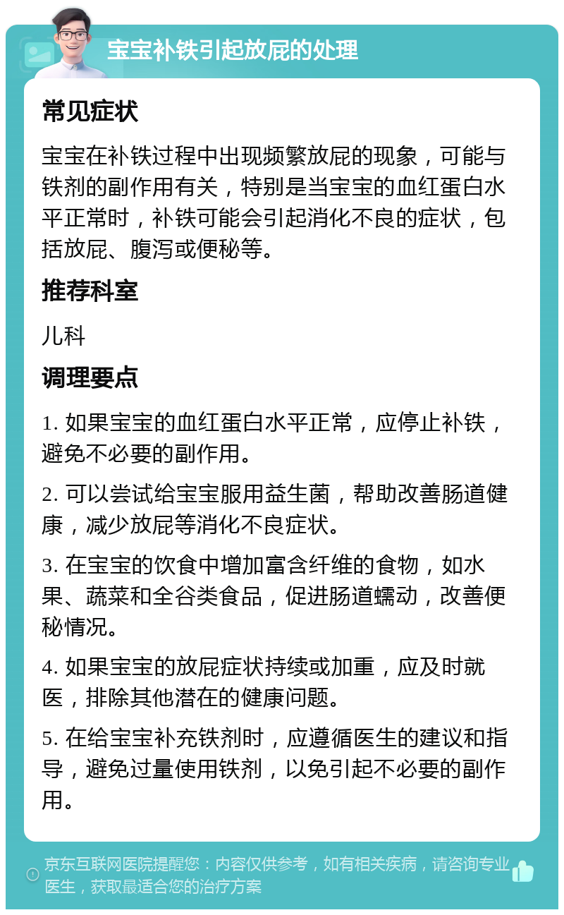 宝宝补铁引起放屁的处理 常见症状 宝宝在补铁过程中出现频繁放屁的现象，可能与铁剂的副作用有关，特别是当宝宝的血红蛋白水平正常时，补铁可能会引起消化不良的症状，包括放屁、腹泻或便秘等。 推荐科室 儿科 调理要点 1. 如果宝宝的血红蛋白水平正常，应停止补铁，避免不必要的副作用。 2. 可以尝试给宝宝服用益生菌，帮助改善肠道健康，减少放屁等消化不良症状。 3. 在宝宝的饮食中增加富含纤维的食物，如水果、蔬菜和全谷类食品，促进肠道蠕动，改善便秘情况。 4. 如果宝宝的放屁症状持续或加重，应及时就医，排除其他潜在的健康问题。 5. 在给宝宝补充铁剂时，应遵循医生的建议和指导，避免过量使用铁剂，以免引起不必要的副作用。