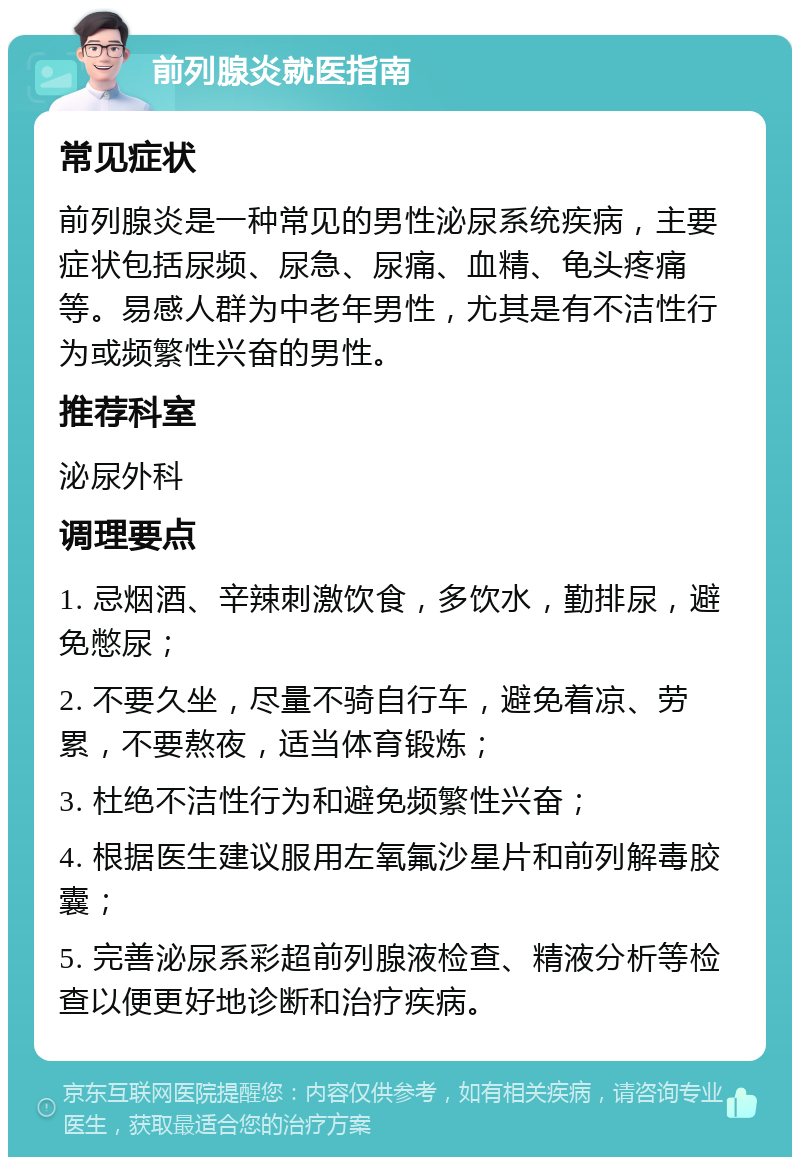 前列腺炎就医指南 常见症状 前列腺炎是一种常见的男性泌尿系统疾病，主要症状包括尿频、尿急、尿痛、血精、龟头疼痛等。易感人群为中老年男性，尤其是有不洁性行为或频繁性兴奋的男性。 推荐科室 泌尿外科 调理要点 1. 忌烟酒、辛辣刺激饮食，多饮水，勤排尿，避免憋尿； 2. 不要久坐，尽量不骑自行车，避免着凉、劳累，不要熬夜，适当体育锻炼； 3. 杜绝不洁性行为和避免频繁性兴奋； 4. 根据医生建议服用左氧氟沙星片和前列解毒胶囊； 5. 完善泌尿系彩超前列腺液检查、精液分析等检查以便更好地诊断和治疗疾病。