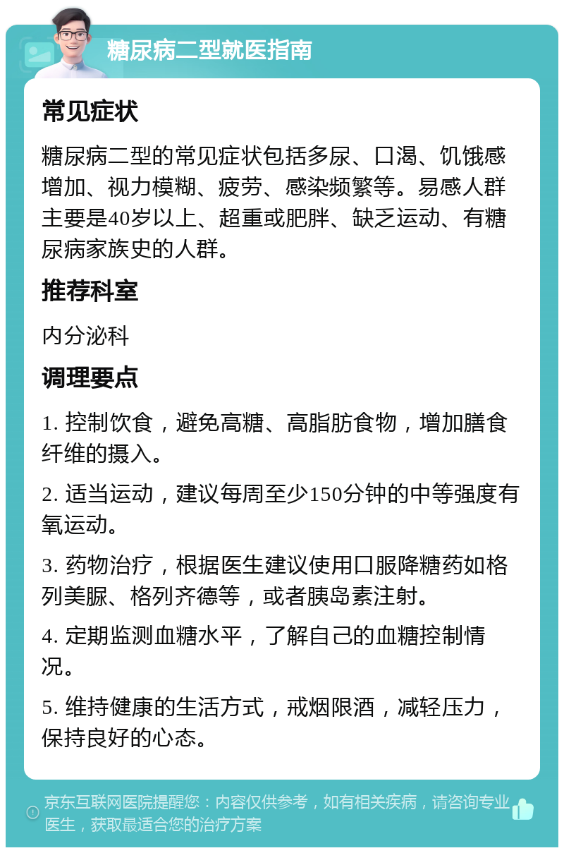 糖尿病二型就医指南 常见症状 糖尿病二型的常见症状包括多尿、口渴、饥饿感增加、视力模糊、疲劳、感染频繁等。易感人群主要是40岁以上、超重或肥胖、缺乏运动、有糖尿病家族史的人群。 推荐科室 内分泌科 调理要点 1. 控制饮食，避免高糖、高脂肪食物，增加膳食纤维的摄入。 2. 适当运动，建议每周至少150分钟的中等强度有氧运动。 3. 药物治疗，根据医生建议使用口服降糖药如格列美脲、格列齐德等，或者胰岛素注射。 4. 定期监测血糖水平，了解自己的血糖控制情况。 5. 维持健康的生活方式，戒烟限酒，减轻压力，保持良好的心态。