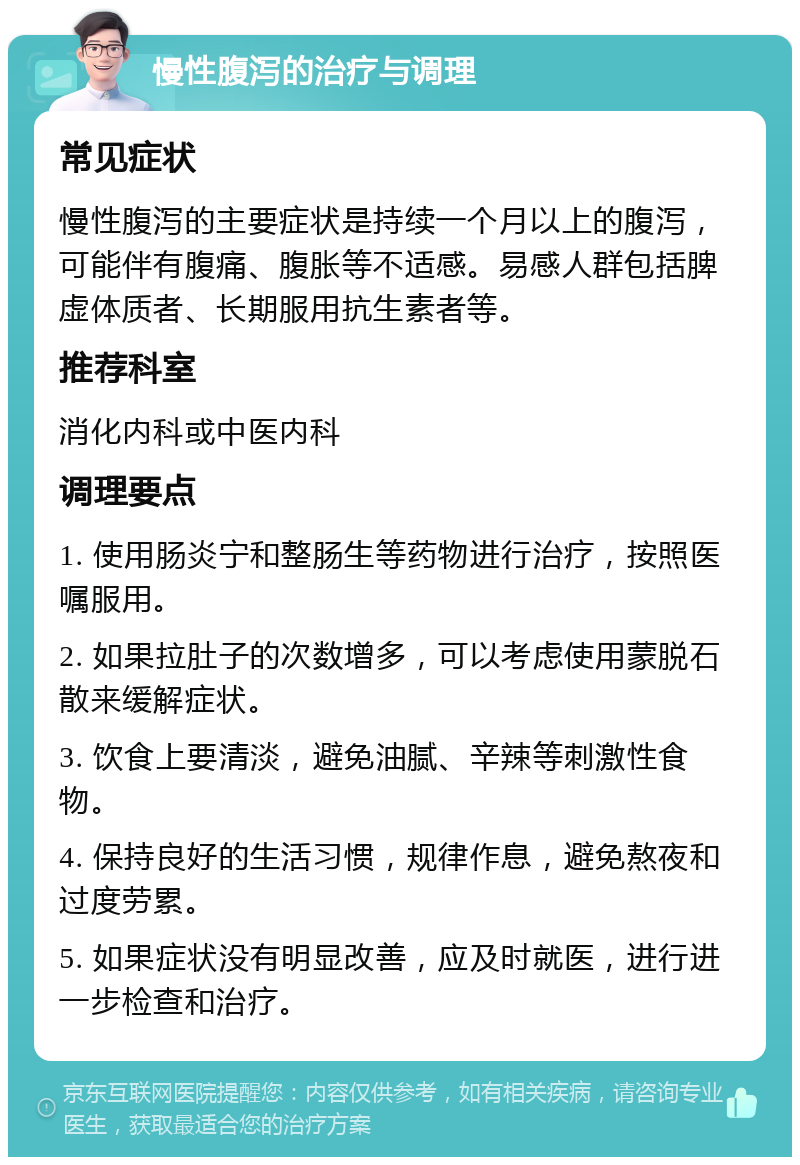 慢性腹泻的治疗与调理 常见症状 慢性腹泻的主要症状是持续一个月以上的腹泻，可能伴有腹痛、腹胀等不适感。易感人群包括脾虚体质者、长期服用抗生素者等。 推荐科室 消化内科或中医内科 调理要点 1. 使用肠炎宁和整肠生等药物进行治疗，按照医嘱服用。 2. 如果拉肚子的次数增多，可以考虑使用蒙脱石散来缓解症状。 3. 饮食上要清淡，避免油腻、辛辣等刺激性食物。 4. 保持良好的生活习惯，规律作息，避免熬夜和过度劳累。 5. 如果症状没有明显改善，应及时就医，进行进一步检查和治疗。