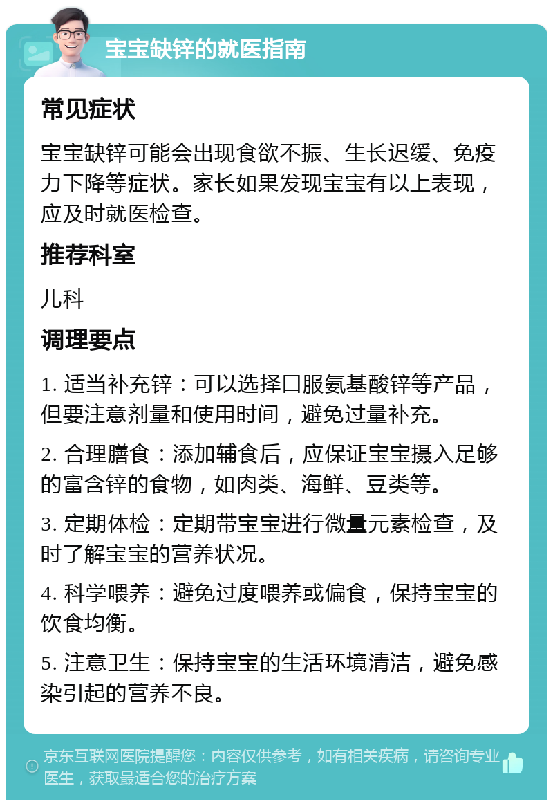 宝宝缺锌的就医指南 常见症状 宝宝缺锌可能会出现食欲不振、生长迟缓、免疫力下降等症状。家长如果发现宝宝有以上表现，应及时就医检查。 推荐科室 儿科 调理要点 1. 适当补充锌：可以选择口服氨基酸锌等产品，但要注意剂量和使用时间，避免过量补充。 2. 合理膳食：添加辅食后，应保证宝宝摄入足够的富含锌的食物，如肉类、海鲜、豆类等。 3. 定期体检：定期带宝宝进行微量元素检查，及时了解宝宝的营养状况。 4. 科学喂养：避免过度喂养或偏食，保持宝宝的饮食均衡。 5. 注意卫生：保持宝宝的生活环境清洁，避免感染引起的营养不良。