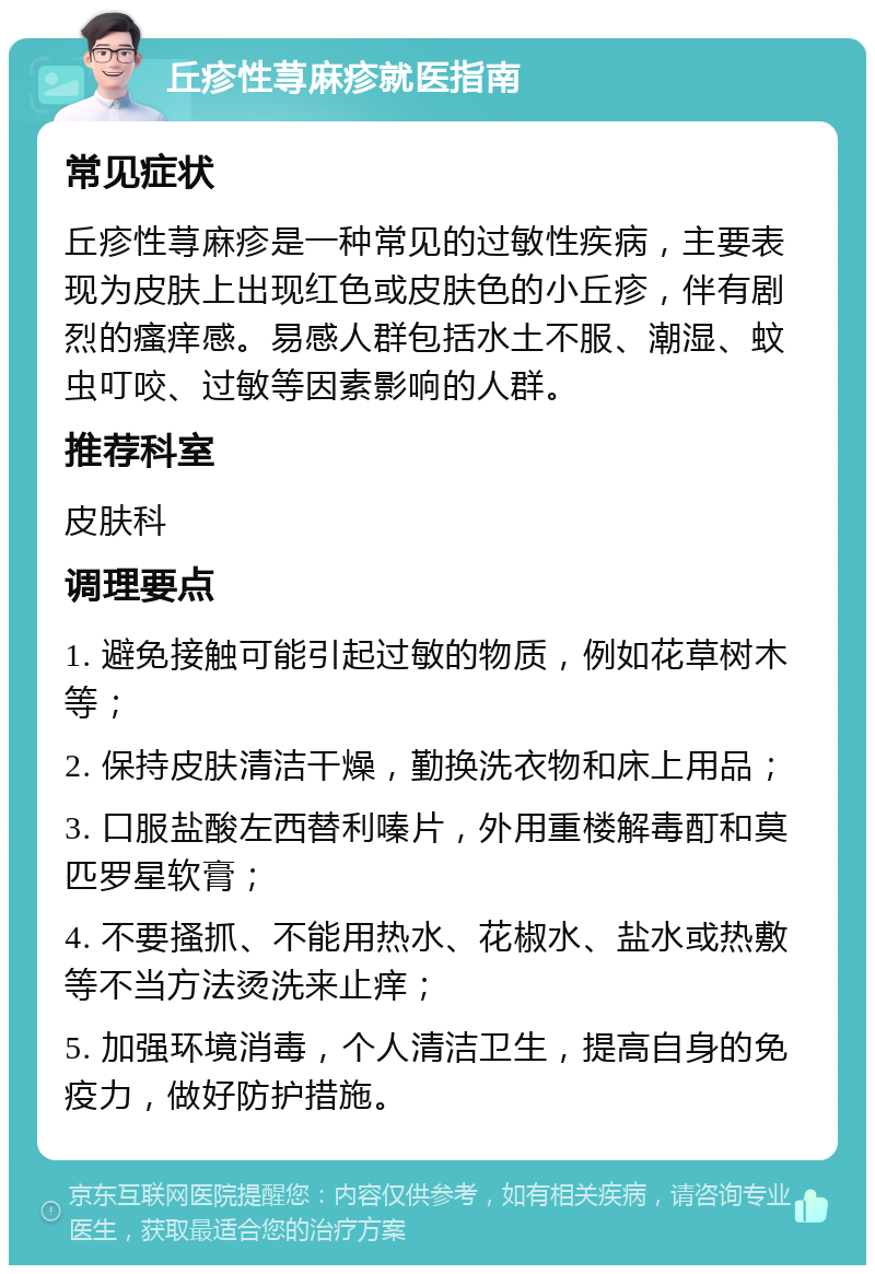 丘疹性荨麻疹就医指南 常见症状 丘疹性荨麻疹是一种常见的过敏性疾病，主要表现为皮肤上出现红色或皮肤色的小丘疹，伴有剧烈的瘙痒感。易感人群包括水土不服、潮湿、蚊虫叮咬、过敏等因素影响的人群。 推荐科室 皮肤科 调理要点 1. 避免接触可能引起过敏的物质，例如花草树木等； 2. 保持皮肤清洁干燥，勤换洗衣物和床上用品； 3. 口服盐酸左西替利嗪片，外用重楼解毒酊和莫匹罗星软膏； 4. 不要搔抓、不能用热水、花椒水、盐水或热敷等不当方法烫洗来止痒； 5. 加强环境消毒，个人清洁卫生，提高自身的免疫力，做好防护措施。