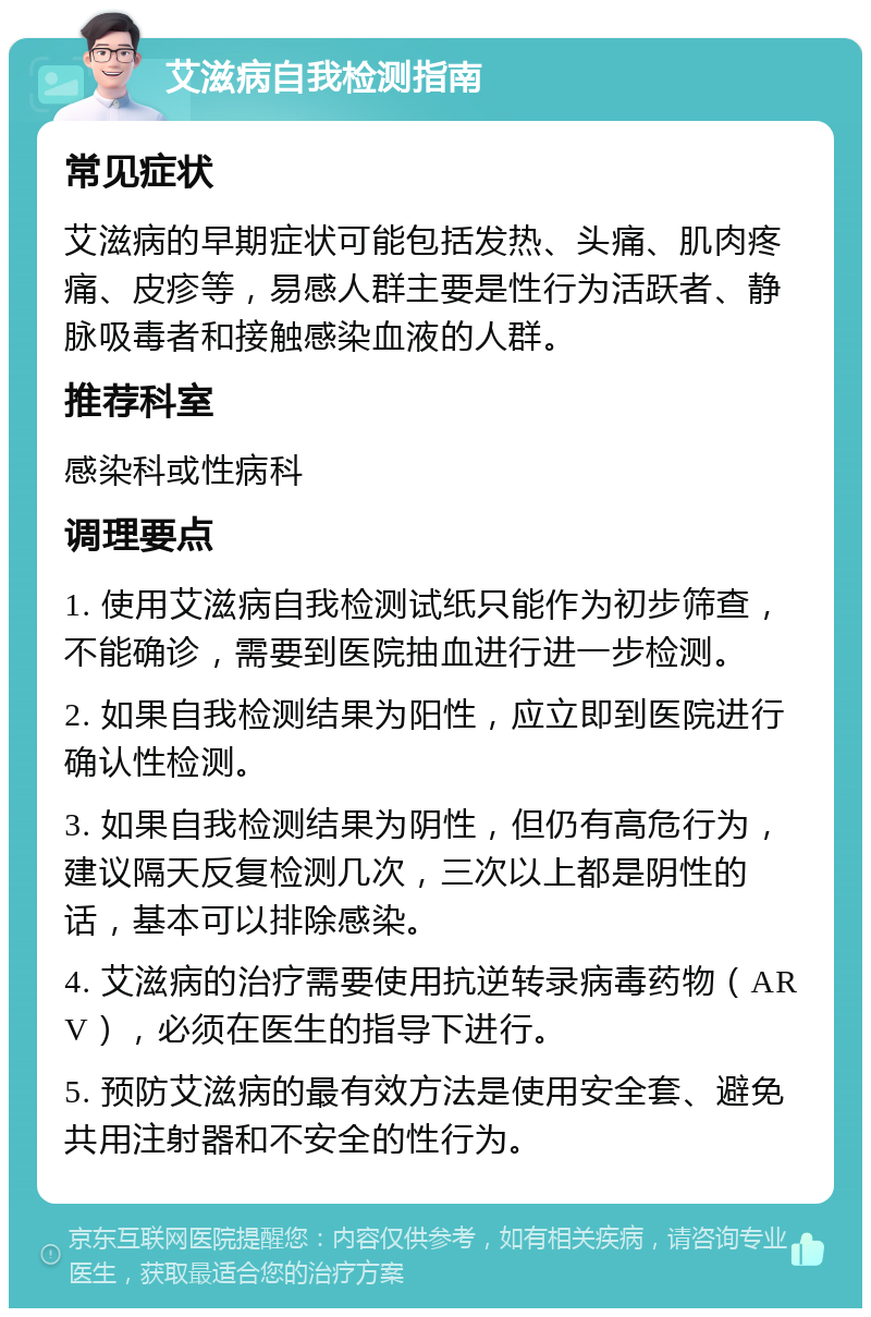 艾滋病自我检测指南 常见症状 艾滋病的早期症状可能包括发热、头痛、肌肉疼痛、皮疹等，易感人群主要是性行为活跃者、静脉吸毒者和接触感染血液的人群。 推荐科室 感染科或性病科 调理要点 1. 使用艾滋病自我检测试纸只能作为初步筛查，不能确诊，需要到医院抽血进行进一步检测。 2. 如果自我检测结果为阳性，应立即到医院进行确认性检测。 3. 如果自我检测结果为阴性，但仍有高危行为，建议隔天反复检测几次，三次以上都是阴性的话，基本可以排除感染。 4. 艾滋病的治疗需要使用抗逆转录病毒药物（ARV），必须在医生的指导下进行。 5. 预防艾滋病的最有效方法是使用安全套、避免共用注射器和不安全的性行为。